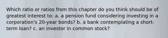 Which ratio or ratios from this chapter do you think should be of greatest interest to: a. a pension fund considering investing in a corporation's 20-year bonds? b. a bank contemplating a short-term loan? c. an investor in common stock?