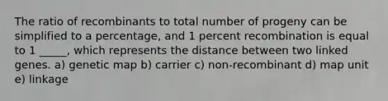 The ratio of recombinants to total number of progeny can be simplified to a percentage, and 1 percent recombination is equal to 1 _____, which represents the distance between two linked genes. a) genetic map b) carrier c) non-recombinant d) map unit e) linkage