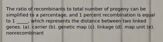 The ratio of recombinants to total number of progeny can be simplified to a percentage, and 1 percent recombination is equal to 1 _____, which represents the distance between two linked genes. (a). carrier (b). genetic map (c). linkage (d). map unit (e). nonrecombinant