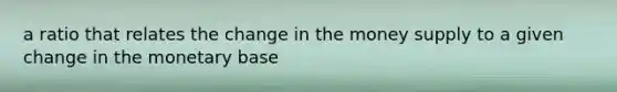 a ratio that relates the change in the money supply to a given change in the monetary base