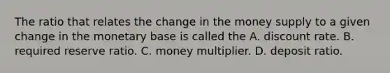 The ratio that relates the change in the money supply to a given change in the monetary base is called the A. discount rate. B. required reserve ratio. C. money multiplier. D. deposit ratio.