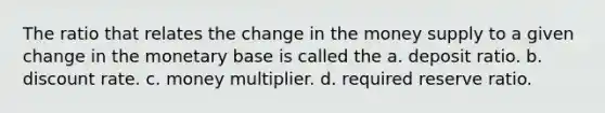 The ratio that relates the change in the money supply to a given change in the monetary base is called the a. deposit ratio. b. discount rate. c. money multiplier. d. required reserve ratio.