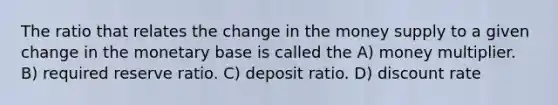 The ratio that relates the change in the money supply to a given change in the monetary base is called the A) money multiplier. B) required reserve ratio. C) deposit ratio. D) discount rate