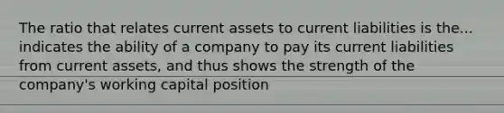 The ratio that relates current assets to current liabilities is the... indicates the ability of a company to pay its current liabilities from current assets, and thus shows the strength of the company's working capital position