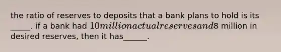 the ratio of reserves to deposits that a bank plans to hold is its _____. if a bank had 10 million actual reserves and8 million in desired reserves, then it has______.