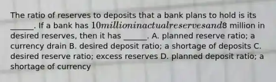 The ratio of reserves to deposits that a bank plans to hold is its​ ______. If a bank has​ 10 million in actual reserves and​8 million in desired​ reserves, then it has​ ______. A. planned reserve​ ratio; a currency drain B. desired deposit​ ratio; a shortage of deposits C. desired reserve​ ratio; excess reserves D. planned deposit​ ratio; a shortage of currency