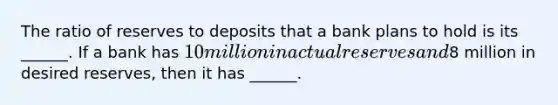 The ratio of reserves to deposits that a bank plans to hold is its​ ______. If a bank has​ 10 million in actual reserves and​8 million in desired​ reserves, then it has​ ______.