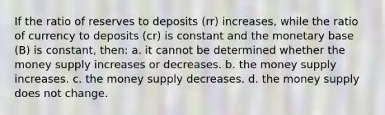 If the ratio of reserves to deposits (rr) increases, while the ratio of currency to deposits (cr) is constant and the monetary base (B) is constant, then: a. it cannot be determined whether the money supply increases or decreases. b. the money supply increases. c. the money supply decreases. d. the money supply does not change.