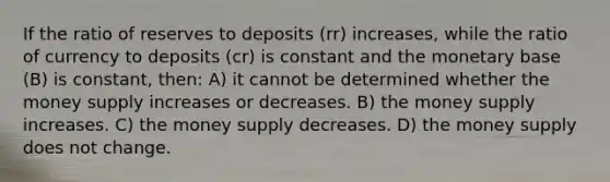 If the ratio of reserves to deposits (rr) increases, while the ratio of currency to deposits (cr) is constant and the monetary base (B) is constant, then: A) it cannot be determined whether the money supply increases or decreases. B) the money supply increases. C) the money supply decreases. D) the money supply does not change.