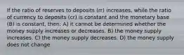 If the ratio of reserves to deposits (rr) increases, while the ratio of currency to deposits (cr) is constant and the monetary base (B) is constant, then: A) it cannot be determined whether the money supply increases or decreases. B) the money supply increases. C) the money supply decreases. D) the money supply does not change