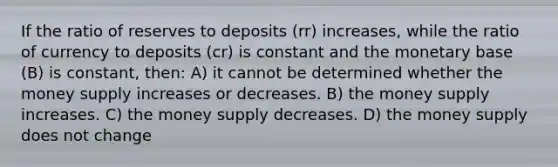 If the ratio of reserves to deposits (rr) increases, while the ratio of currency to deposits (cr) is constant and the monetary base (B) is constant, then: A) it cannot be determined whether the money supply increases or decreases. B) the money supply increases. C) the money supply decreases. D) the money supply does not change