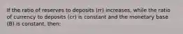 If the ratio of reserves to deposits (rr) increases, while the ratio of currency to deposits (cr) is constant and the monetary base (B) is constant, then: