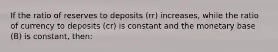 If the ratio of reserves to deposits (rr) increases, while the ratio of currency to deposits (cr) is constant and the monetary base (B) is constant, then: