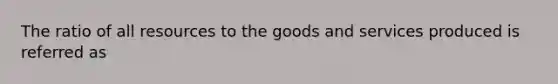 The ratio of all resources to the goods and services produced is referred as