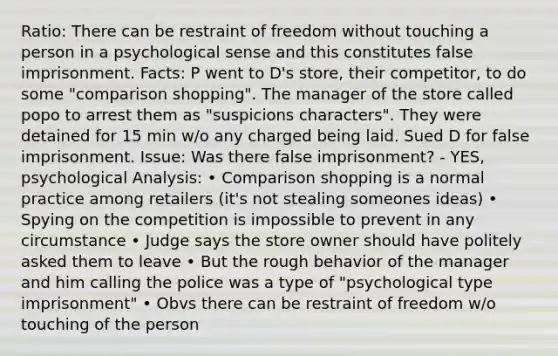 Ratio: There can be restraint of freedom without touching a person in a psychological sense and this constitutes false imprisonment. Facts: P went to D's store, their competitor, to do some "comparison shopping". The manager of the store called popo to arrest them as "suspicions characters". They were detained for 15 min w/o any charged being laid. Sued D for false imprisonment. Issue: Was there false imprisonment? - YES, psychological Analysis: • Comparison shopping is a normal practice among retailers (it's not stealing someones ideas) • Spying on the competition is impossible to prevent in any circumstance • Judge says the store owner should have politely asked them to leave • But the rough behavior of the manager and him calling the police was a type of "psychological type imprisonment" • Obvs there can be restraint of freedom w/o touching of the person