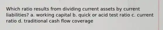 Which ratio results from dividing current assets by current liabilities? a. working capital b. quick or acid test ratio c. current ratio d. traditional cash flow coverage