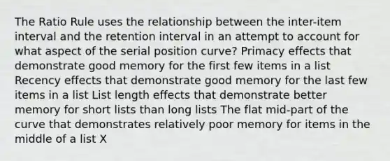 The Ratio Rule uses the relationship between the inter-item interval and the retention interval in an attempt to account for what aspect of the serial position curve? Primacy effects that demonstrate good memory for the first few items in a list Recency effects that demonstrate good memory for the last few items in a list List length effects that demonstrate better memory for short lists than long lists The flat mid-part of the curve that demonstrates relatively poor memory for items in the middle of a list X