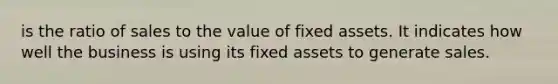 is the ratio of sales to the value of fixed assets. It indicates how well the business is using its fixed assets to generate sales.