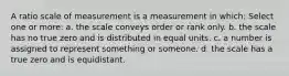 A ratio scale of measurement is a measurement in which: Select one or more: a. the scale conveys order or rank only. b. the scale has no true zero and is distributed in equal units. c. a number is assigned to represent something or someone. d. the scale has a true zero and is equidistant.