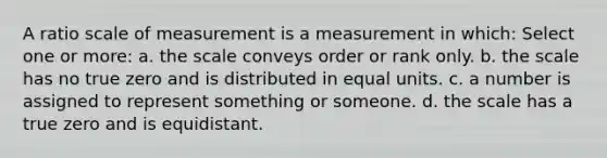 A ratio scale of measurement is a measurement in which: Select one or more: a. the scale conveys order or rank only. b. the scale has no true zero and is distributed in equal units. c. a number is assigned to represent something or someone. d. the scale has a true zero and is equidistant.