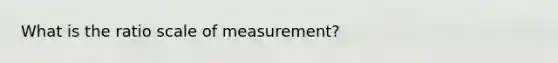 What is the ratio scale of measurement?