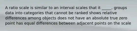 A ratio scale is similar to an interval scales that it _____. groups data into categories that cannot be ranked shows relative differences among objects does not have an absolute true zero point has equal differences between adjacent points on the scale