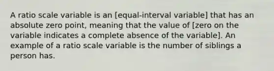 A ratio scale variable is an​ [equal-interval variable] that has an absolute zero​ point, meaning that the value of [zero on the variable indicates a complete absence of the variable]. An example of a ratio scale variable is the number of siblings a person has.