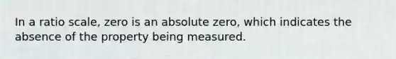 In a ratio scale, zero is an absolute zero, which indicates the absence of the property being measured.