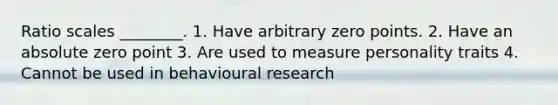 Ratio scales ________. 1. Have arbitrary zero points. 2. Have an absolute zero point 3. Are used to measure personality traits 4. Cannot be used in behavioural research