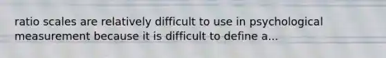 ratio scales are relatively difficult to use in psychological measurement because it is difficult to define a...
