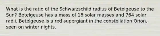 What is the ratio of the Schwarzschild radius of Betelgeuse to the Sun? Betelgeuse has a mass of 18 solar masses and 764 solar radii. Betelgeuse is a red supergiant in the constellation Orion, seen on winter nights.