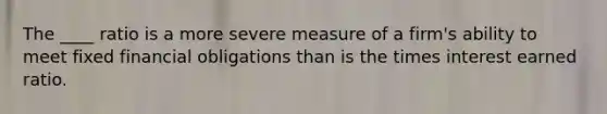 The ____ ratio is a more severe measure of a firm's ability to meet fixed financial obligations than is the times interest earned ratio.