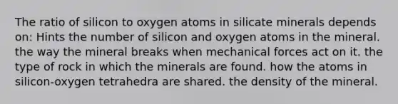 The ratio of silicon to oxygen atoms in silicate minerals depends on: Hints the number of silicon and oxygen atoms in the mineral. the way the mineral breaks when mechanical forces act on it. the type of rock in which the minerals are found. how the atoms in silicon-oxygen tetrahedra are shared. the density of the mineral.