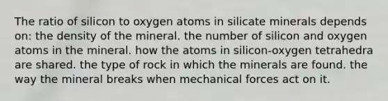 The ratio of silicon to oxygen atoms in silicate minerals depends on: the density of the mineral. the number of silicon and oxygen atoms in the mineral. how the atoms in silicon-oxygen tetrahedra are shared. the type of rock in which the minerals are found. the way the mineral breaks when mechanical forces act on it.