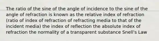 The ratio of the sine of the angle of incidence to the sine of the angle of refraction is known as the relative index of refraction (ratio of index of refraction of refracting media to that of the incident media) the index of reflection the absolute index of refraction the normality of a transparent substance Snell's Law