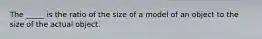 The _____ is the ratio of the size of a model of an object to the size of the actual object.