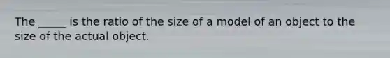 The _____ is the ratio of the size of a model of an object to the size of the actual object.