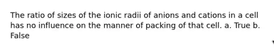 The ratio of sizes of the ionic radii of anions and cations in a cell has no influence on the manner of packing of that cell. a. True b. False