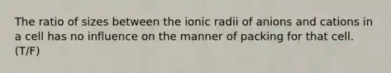 The ratio of sizes between the ionic radii of anions and cations in a cell has no influence on the manner of packing for that cell. (T/F)