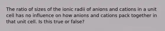 The ratio of sizes of the ionic radii of anions and cations in a unit cell has no influence on how anions and cations pack together in that unit cell. Is this true or false?