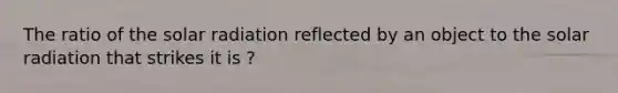 The ratio of the solar radiation reflected by an object to the solar radiation that strikes it is ?