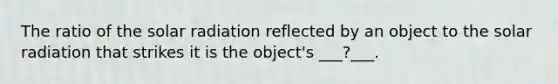 The ratio of the solar radiation reflected by an object to the solar radiation that strikes it is the object's ___?___.