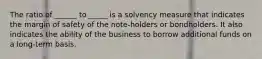 The ratio of ______ to _____ is a solvency measure that indicates the margin of safety of the note‐holders or bondholders. It also indicates the ability of the business to borrow additional funds on a long‐term basis.