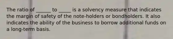 The ratio of ______ to _____ is a solvency measure that indicates the margin of safety of the note‐holders or bondholders. It also indicates the ability of the business to borrow additional funds on a long‐term basis.