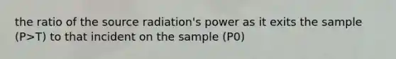 the ratio of the source radiation's power as it exits the sample (P>T) to that incident on the sample (P0)