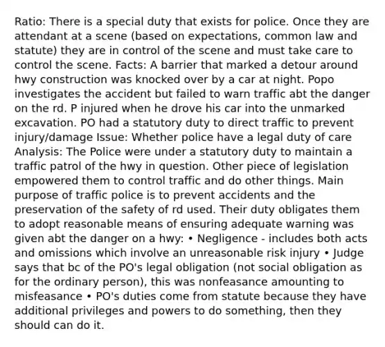 Ratio: There is a special duty that exists for police. Once they are attendant at a scene (based on expectations, common law and statute) they are in control of the scene and must take care to control the scene. Facts: A barrier that marked a detour around hwy construction was knocked over by a car at night. Popo investigates the accident but failed to warn traffic abt the danger on the rd. P injured when he drove his car into the unmarked excavation. PO had a statutory duty to direct traffic to prevent injury/damage Issue: Whether police have a legal duty of care Analysis: The Police were under a statutory duty to maintain a traffic patrol of the hwy in question. Other piece of legislation empowered them to control traffic and do other things. Main purpose of traffic police is to prevent accidents and the preservation of the safety of rd used. Their duty obligates them to adopt reasonable means of ensuring adequate warning was given abt the danger on a hwy: • Negligence - includes both acts and omissions which involve an unreasonable risk injury • Judge says that bc of the PO's legal obligation (not social obligation as for the ordinary person), this was nonfeasance amounting to misfeasance • PO's duties come from statute because they have additional privileges and powers to do something, then they should can do it.