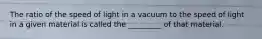 The ratio of the speed of light in a vacuum to the speed of light in a given material is called the _________ of that material.