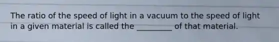 The ratio of the speed of light in a vacuum to the speed of light in a given material is called the _________ of that material.
