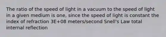 The ratio of the speed of light in a vacuum to the speed of light in a given medium is one, since the speed of light is constant the index of refraction 3E+08 meters/second Snell's Law total internal reflection