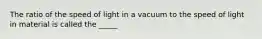 The ratio of the speed of light in a vacuum to the speed of light in material is called the _____